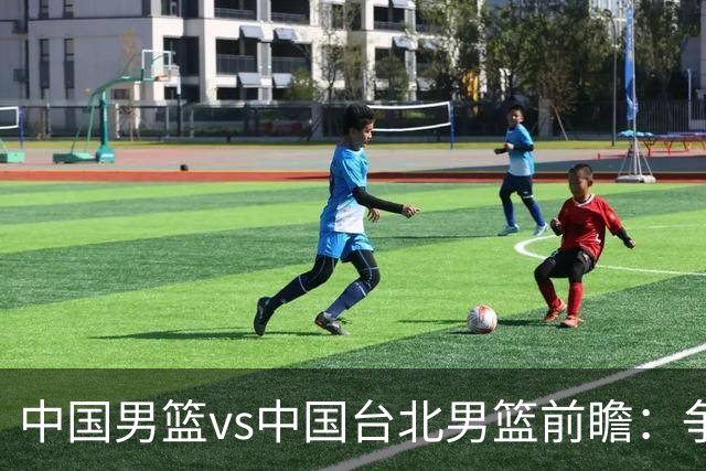 中国男篮vs中国台北男篮前瞻：争胜需做好5点 生死战退无可退