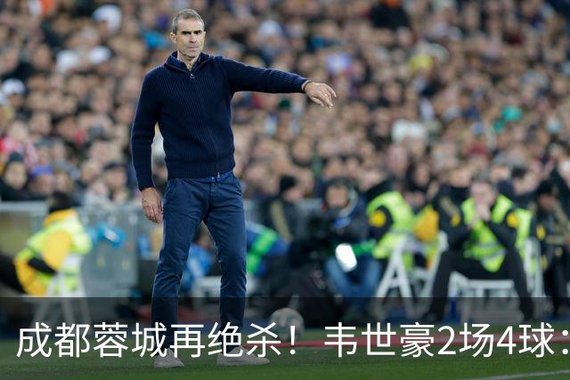 成都蓉城再绝杀！韦世豪2场4球：赛后获前英超锋霸特别认可