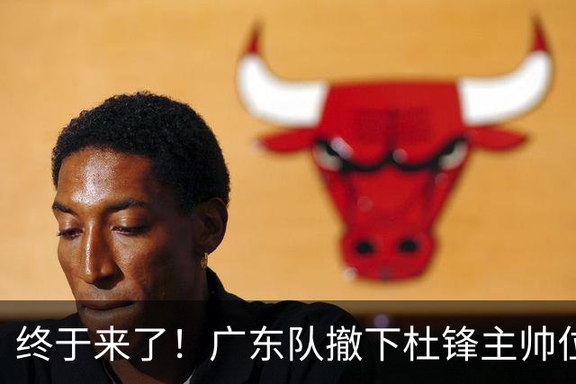 终于来了！广东队撤下杜锋主帅位置，新主教练正式曝光！